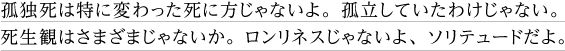 孤独死は特に変わった死に方じゃないよ。孤立していたわけじゃない。死生観はさまざまじゃないか。ロンリネスじゃないよ、ソリテュードだよ。